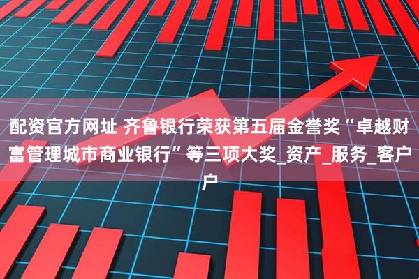 配资官方网址 齐鲁银行荣获第五届金誉奖“卓越财富管理城市商业银行”等三项大奖_资产_服务_客户