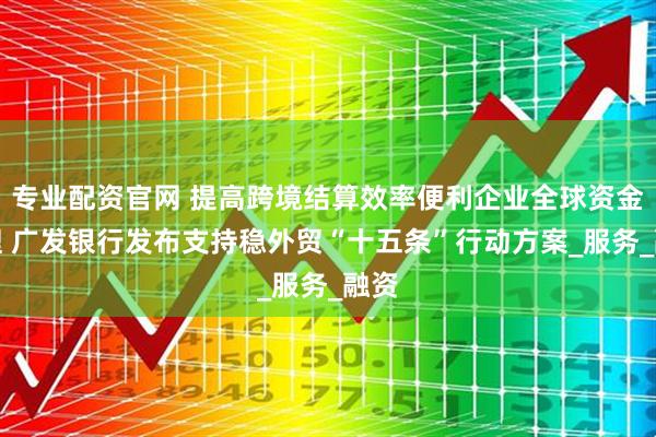 专业配资官网 提高跨境结算效率便利企业全球资金管理 广发银行发布支持稳外贸“十五条”行动方案_服务_融资