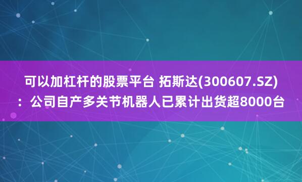 可以加杠杆的股票平台 拓斯达(300607.SZ)：公司自产多关节机器人已累计出货超8000台