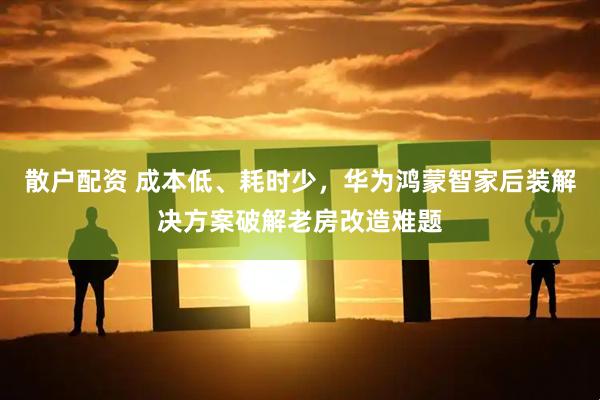 散户配资 成本低、耗时少，华为鸿蒙智家后装解决方案破解老房改造难题