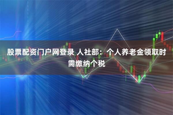 股票配资门户网登录 人社部：个人养老金领取时需缴纳个税