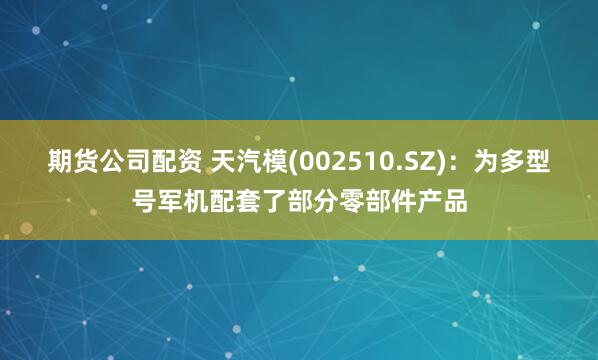 期货公司配资 天汽模(002510.SZ)：为多型号军机配套了部分零部件产品