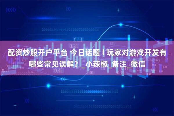 配资炒股开户平台 今日话题 l 玩家对游戏开发有哪些常见误解？_小辣椒_备注_微信
