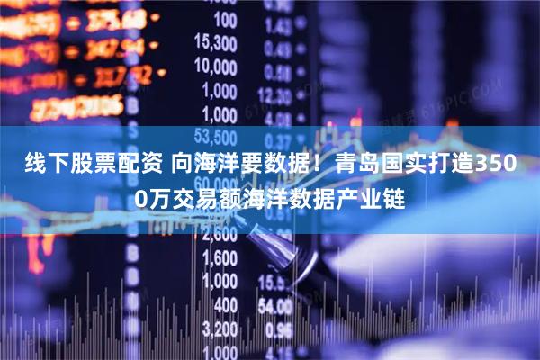 线下股票配资 向海洋要数据！青岛国实打造3500万交易额海洋数据产业链