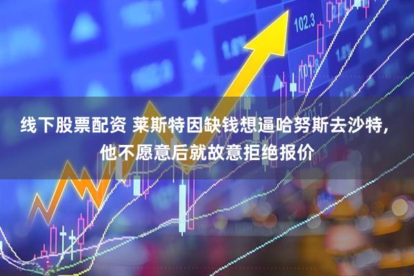 线下股票配资 莱斯特因缺钱想逼哈努斯去沙特, 他不愿意后就故意拒绝报价