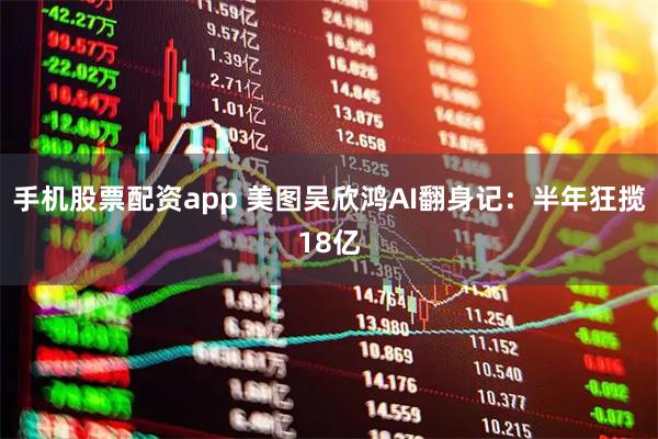 手机股票配资app 美图吴欣鸿AI翻身记：半年狂揽18亿