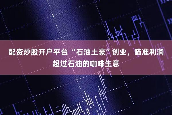 配资炒股开户平台 “石油土豪”创业，瞄准利润超过石油的咖啡生意