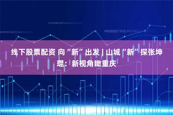 线下股票配资 向“新”出发 | 山城“新”探张坤琨：新视角瞰重庆