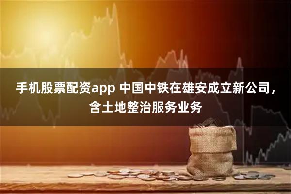 手机股票配资app 中国中铁在雄安成立新公司，含土地整治服务业务