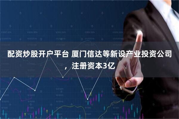 配资炒股开户平台 厦门信达等新设产业投资公司，注册资本3亿