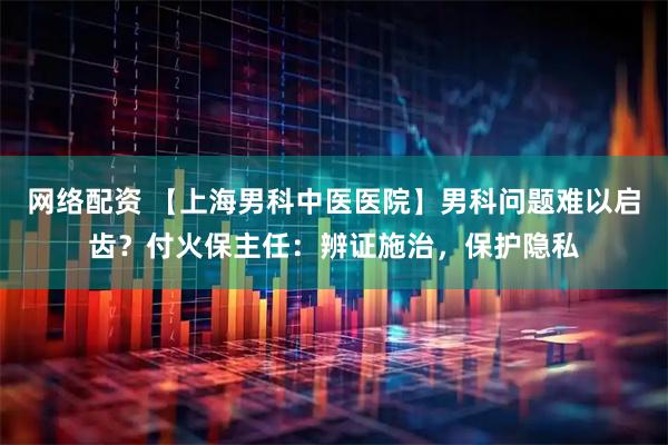 网络配资 【上海男科中医医院】男科问题难以启齿？付火保主任：辨证施治，保护隐私