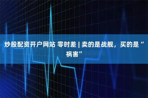 炒股配资开户网站 零时差 | 卖的是战舰，买的是“祸害”
