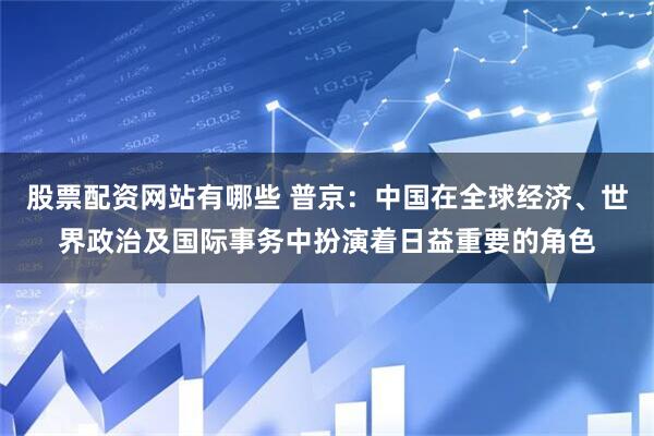 股票配资网站有哪些 普京：中国在全球经济、世界政治及国际事务中扮演着日益重要的角色