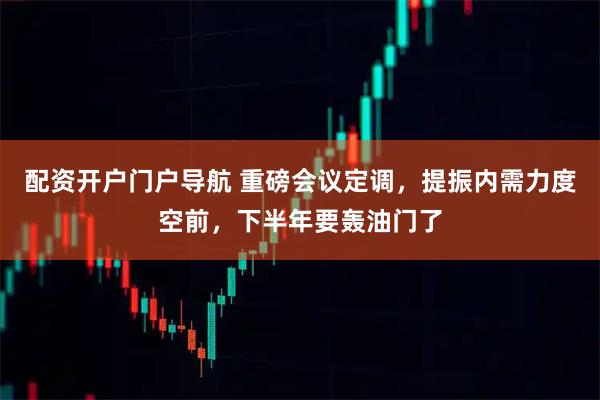 配资开户门户导航 重磅会议定调，提振内需力度空前，下半年要轰油门了