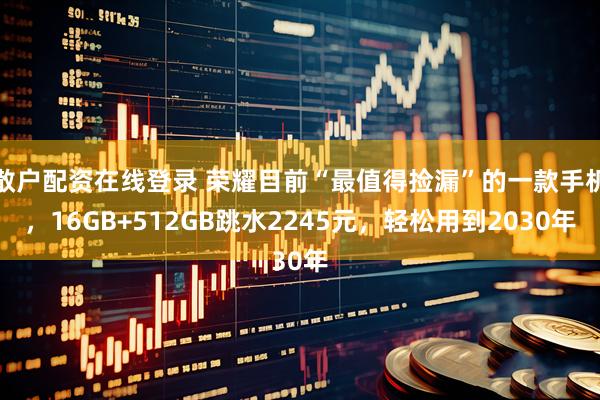 散户配资在线登录 荣耀目前“最值得捡漏”的一款手机，16GB+512GB跳水2245元，轻松用到2030年