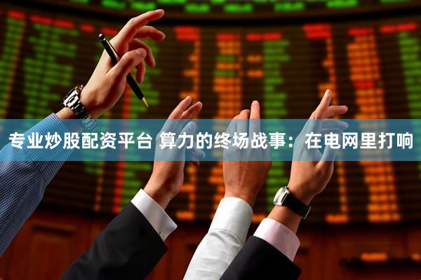 专业炒股配资平台 算力的终场战事：在电网里打响