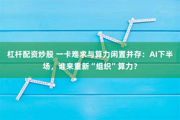 杠杆配资炒股 一卡难求与算力闲置并存：AI下半场，谁来重新“组织”算力？