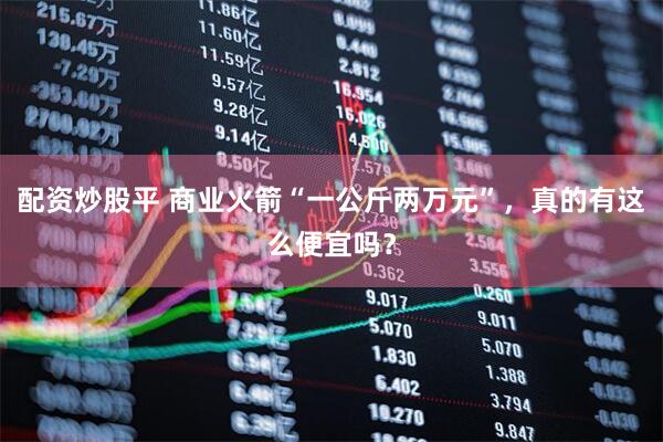 配资炒股平 商业火箭“一公斤两万元”，真的有这么便宜吗？
